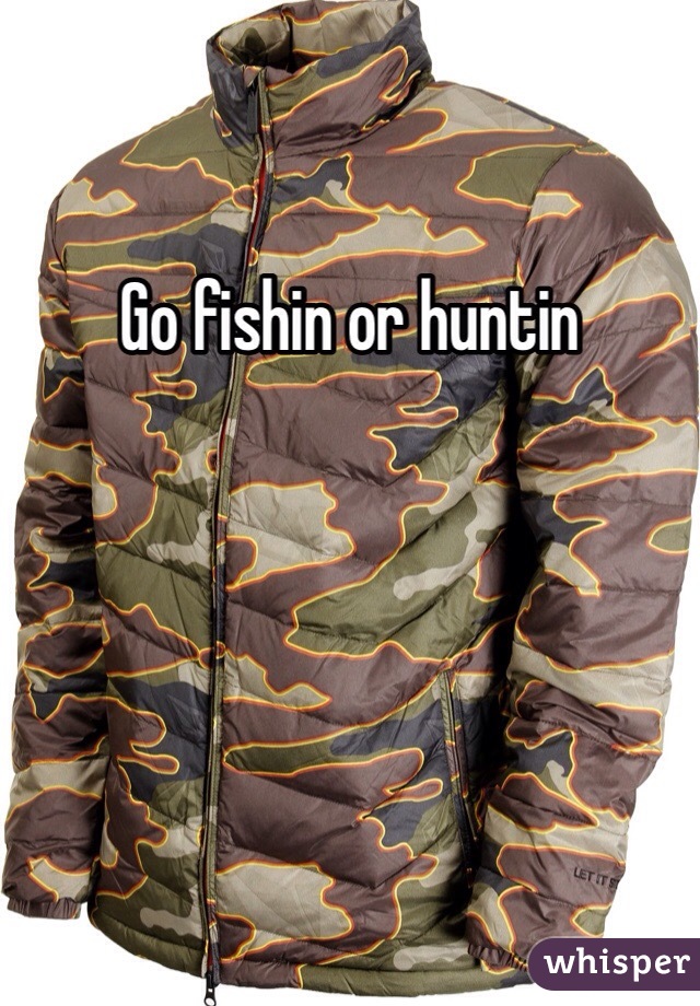 Go fishin or huntin 
