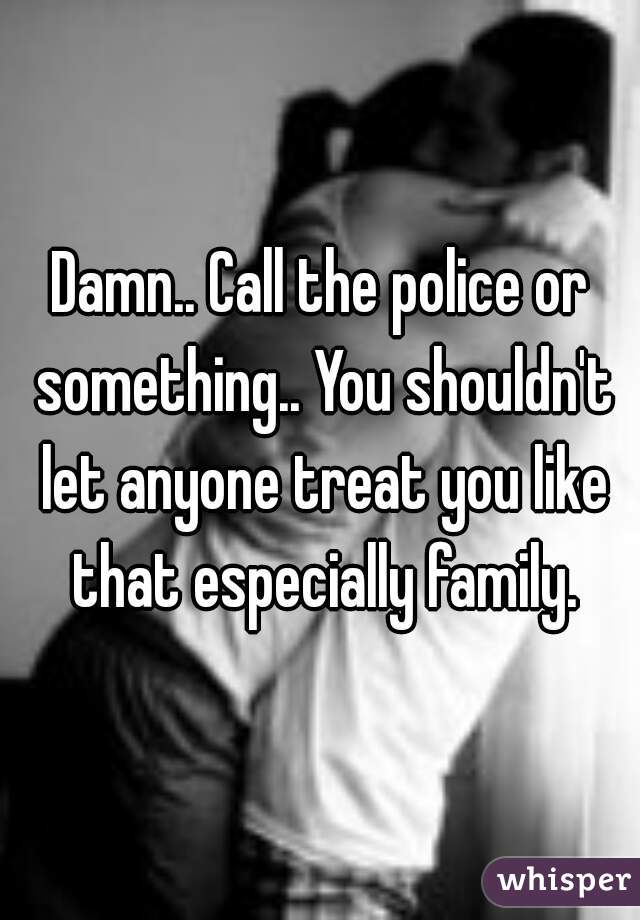 Damn.. Call the police or something.. You shouldn't let anyone treat you like that especially family.