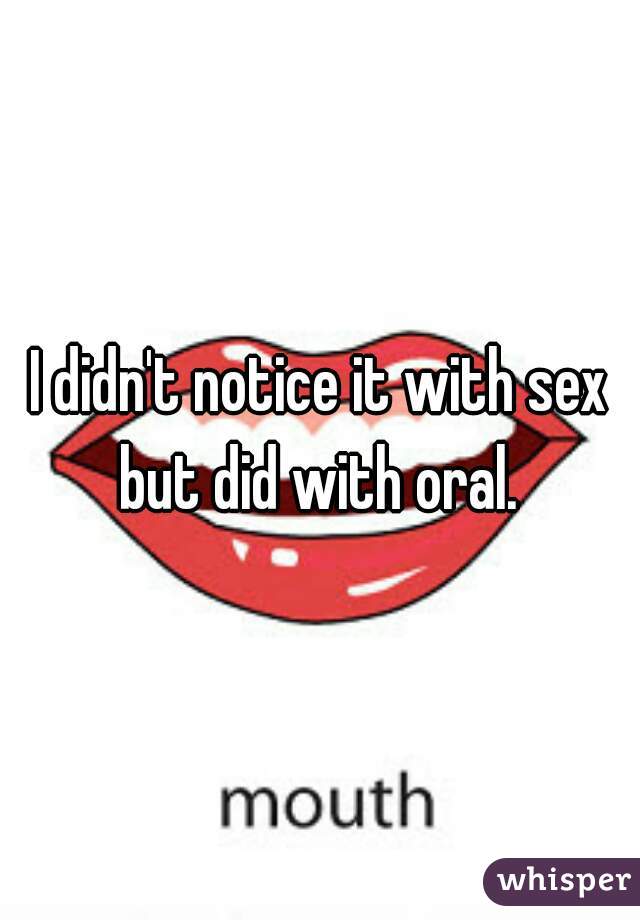 I didn't notice it with sex but did with oral. 
