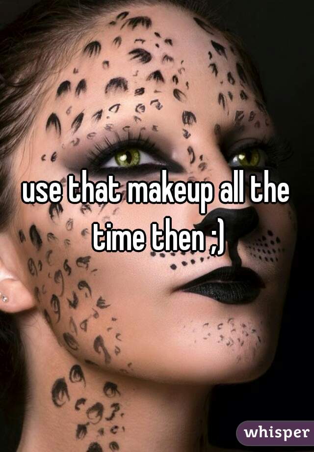 use that makeup all the time then ;)