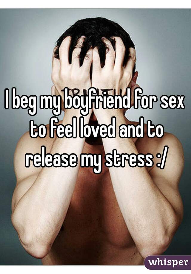 I beg my boyfriend for sex to feel loved and to release my stress :/