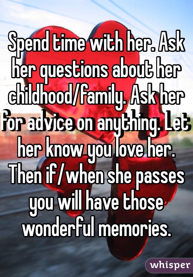 Spend time with her. Ask her questions about her childhood/family. Ask her for advice on anything. Let her know you love her. Then if/when she passes you will have those wonderful memories. 