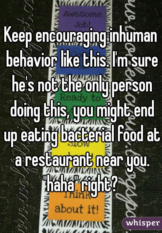 Keep encouraging inhuman behavior like this. I'm sure he's not the only person doing this, you might end up eating bacterial food at a restaurant near you. "haha" right? 