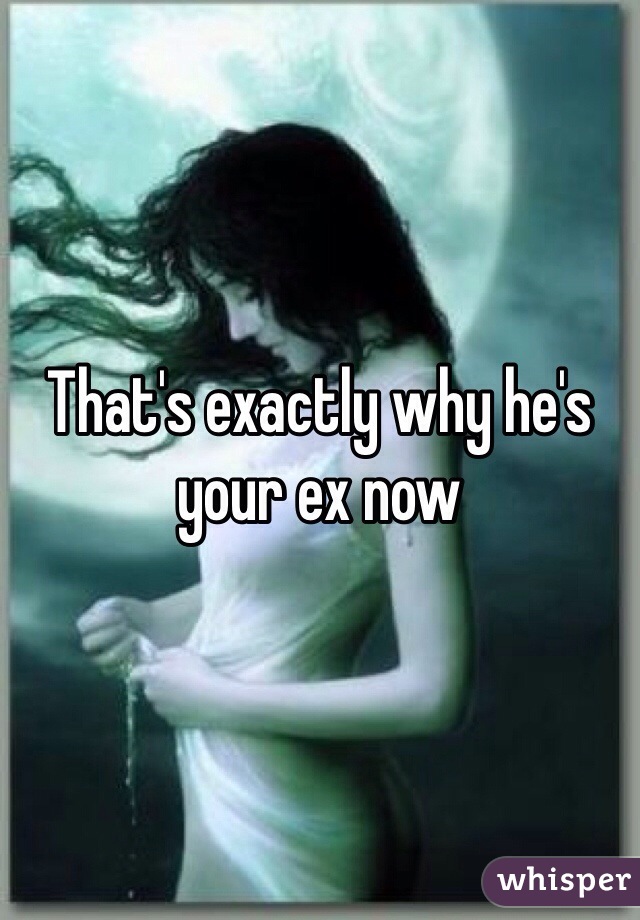 That's exactly why he's your ex now