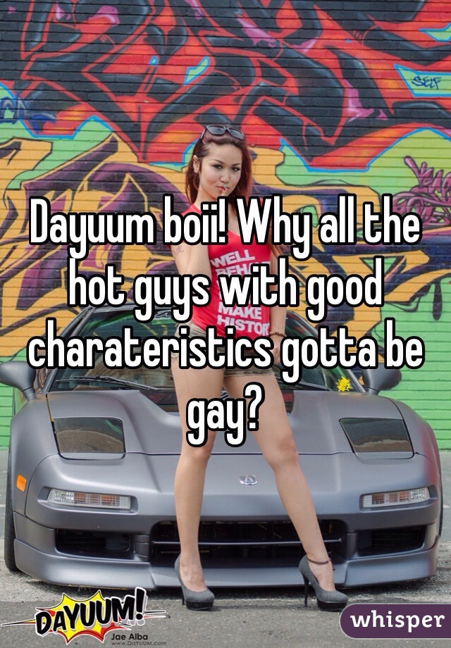 Dayuum boii! Why all the hot guys with good charateristics gotta be gay? 