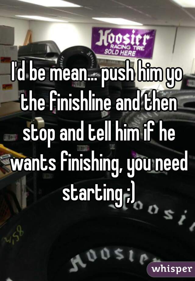 I'd be mean... push him yo the finishline and then stop and tell him if he wants finishing, you need starting ;)