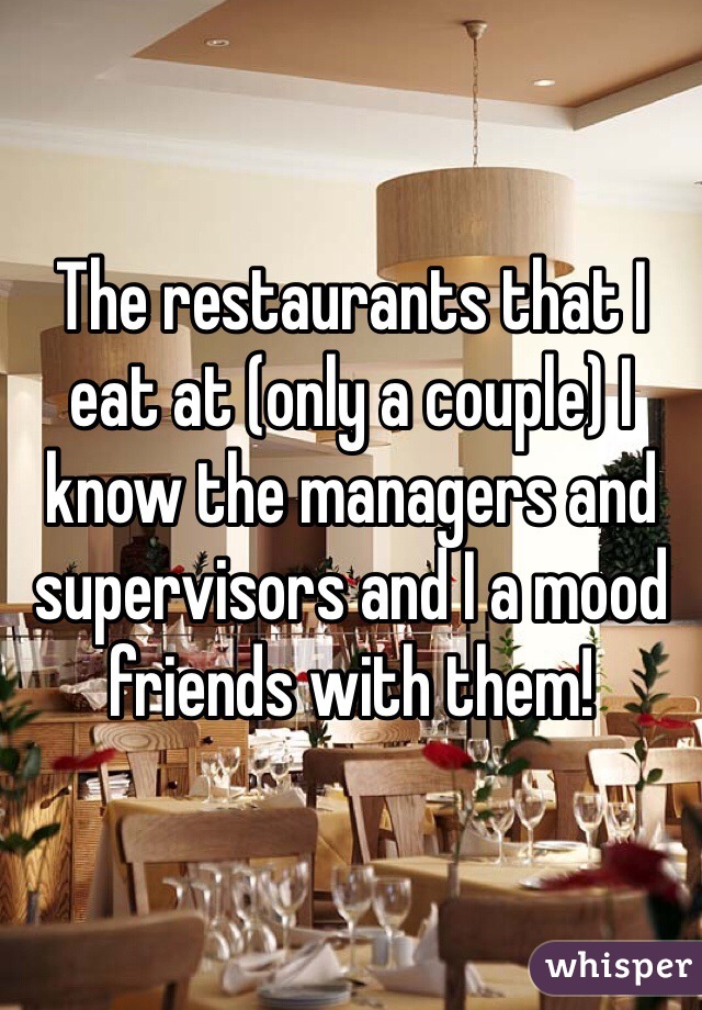 The restaurants that I eat at (only a couple) I know the managers and supervisors and I a mood friends with them! 