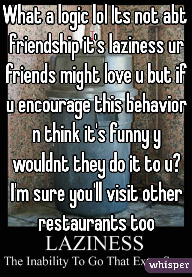 What a logic lol Its not abt friendship it's laziness ur friends might love u but if u encourage this behavior n think it's funny y wouldnt they do it to u? I'm sure you'll visit other restaurants too