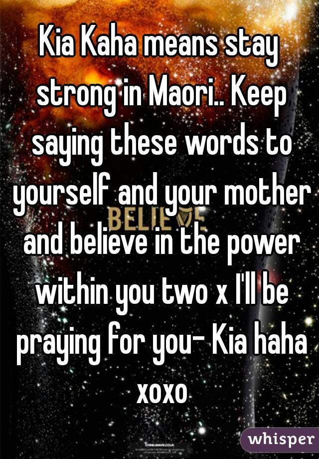 Kia Kaha means stay strong in Maori.. Keep saying these words to yourself and your mother and believe in the power within you two x I'll be praying for you- Kia haha xoxo
