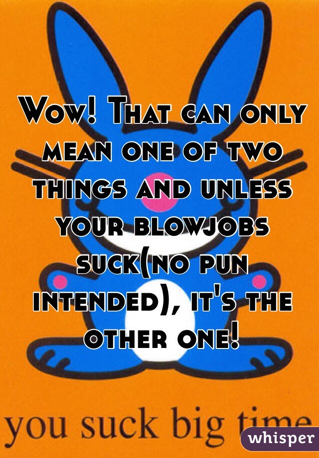 Wow! That can only mean one of two things and unless your blowjobs suck(no pun intended), it's the other one!