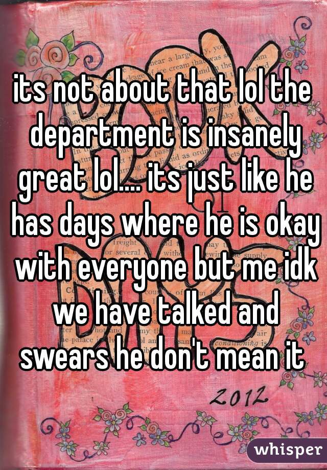 its not about that lol the department is insanely great lol.... its just like he has days where he is okay with everyone but me idk we have talked and swears he don't mean it 