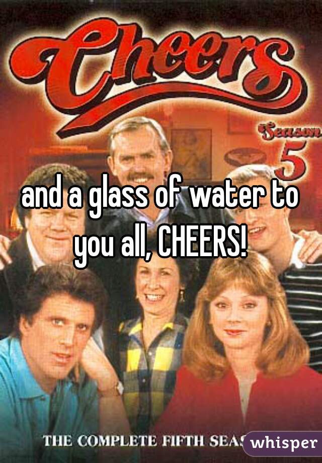 and a glass of water to you all, CHEERS! 