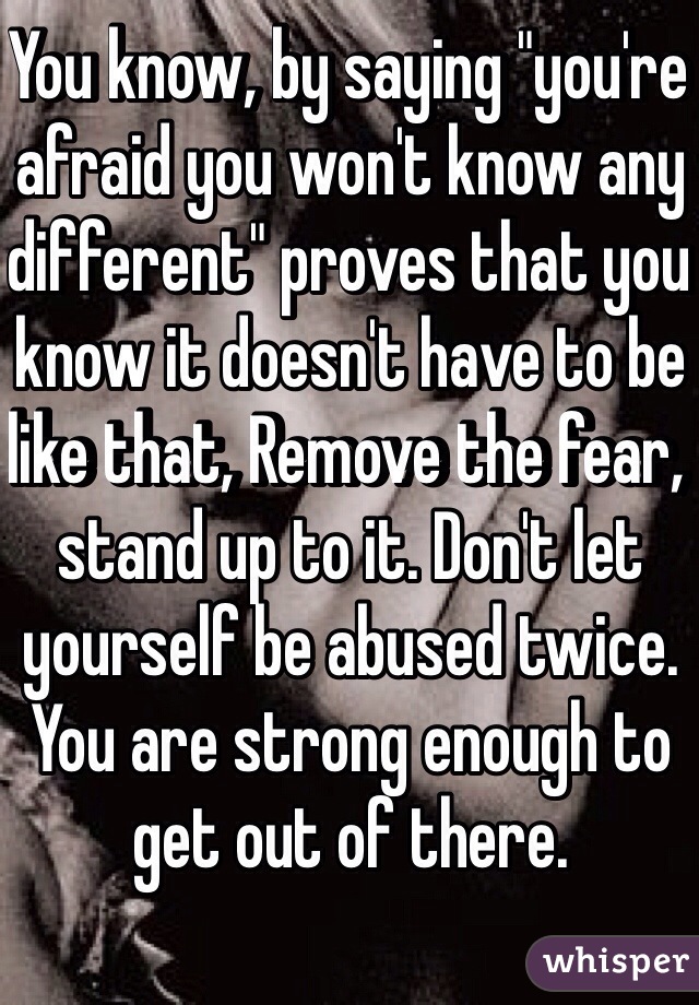 You know, by saying "you're afraid you won't know any different" proves that you know it doesn't have to be like that, Remove the fear, stand up to it. Don't let yourself be abused twice. You are strong enough to get out of there. 