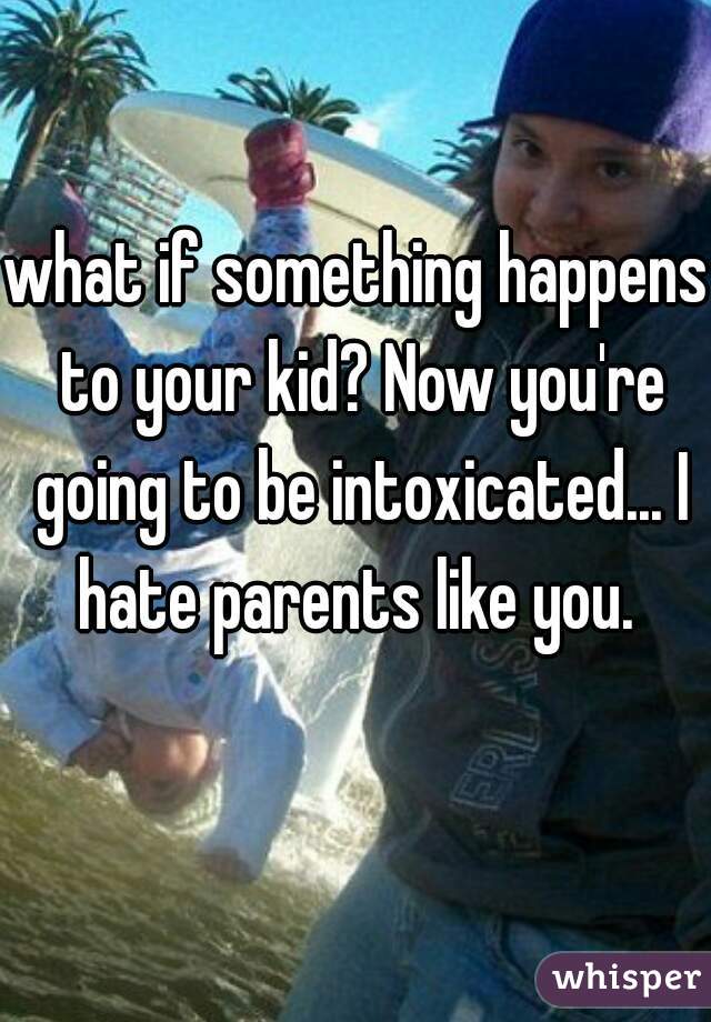 what if something happens to your kid? Now you're going to be intoxicated... I hate parents like you. 