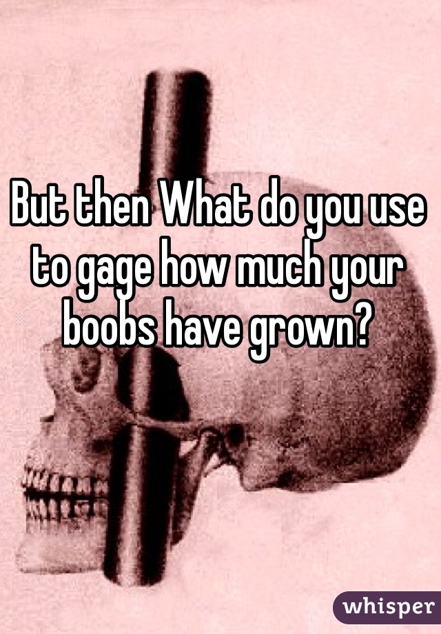 But then What do you use to gage how much your boobs have grown?