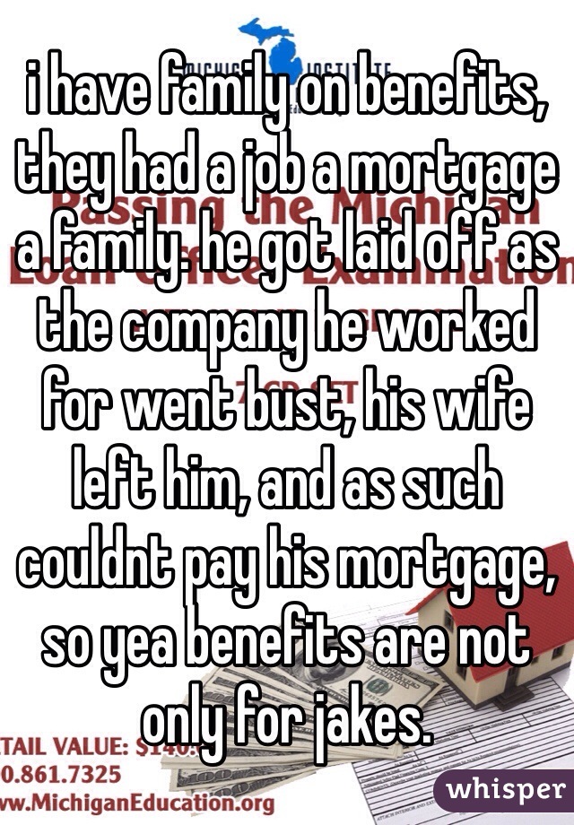 i have family on benefits, they had a job a mortgage a family. he got laid off as the company he worked for went bust, his wife left him, and as such couldnt pay his mortgage, so yea benefits are not only for jakes.