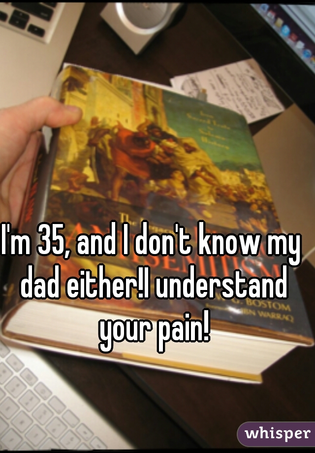 I'm 35, and I don't know my dad either!I understand your pain!