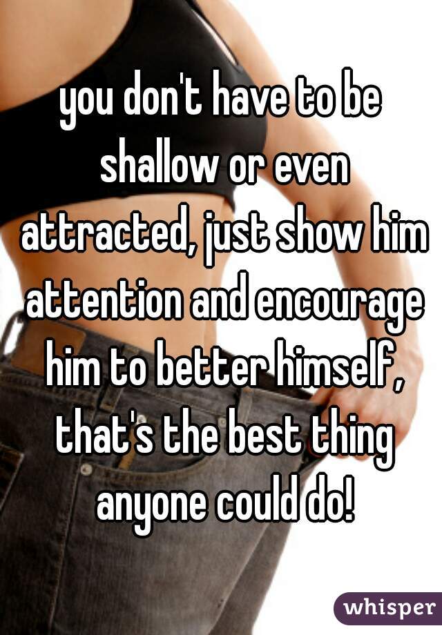 you don't have to be shallow or even attracted, just show him attention and encourage him to better himself, that's the best thing anyone could do!