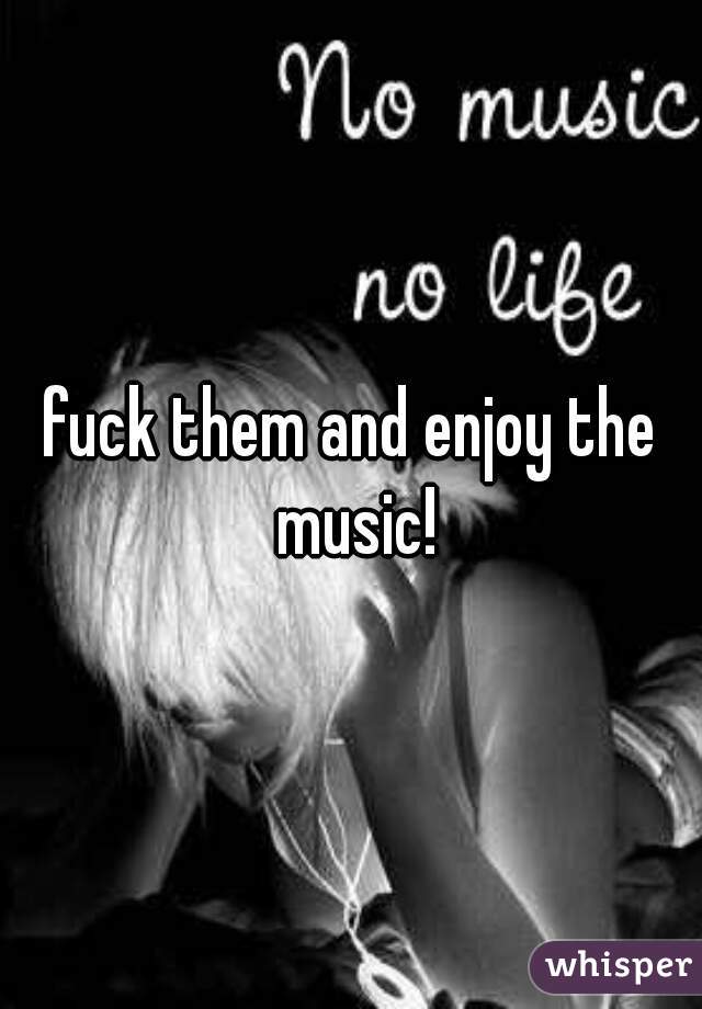 fuck them and enjoy the music!