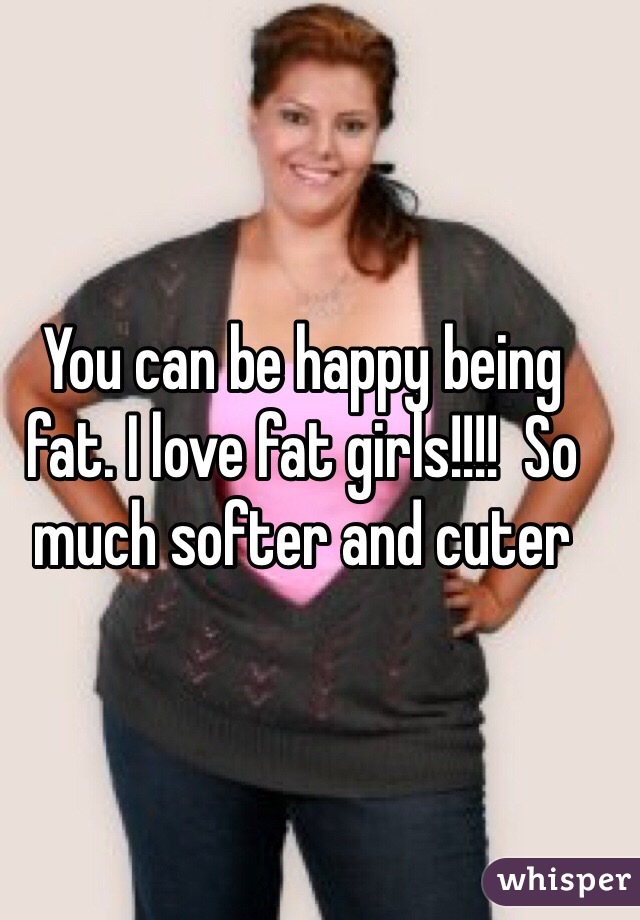 You can be happy being fat. I love fat girls!!!!  So much softer and cuter