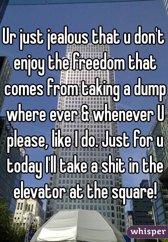 Ur just jealous that u don't enjoy the freedom that comes from taking a dump where ever & whenever U please, like I do. Just for u today I'll take a shit in the elevator at the square!