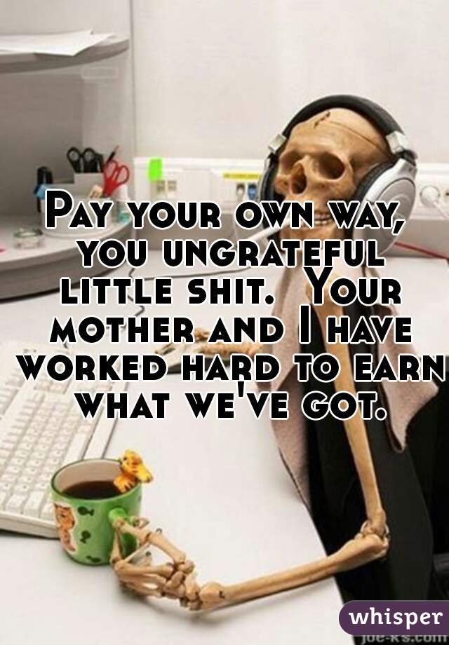 Pay your own way, you ungrateful little shit.  Your mother and I have worked hard to earn what we've got.