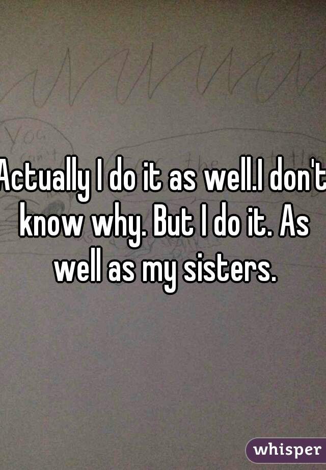 Actually I do it as well.I don't know why. But I do it. As well as my sisters.
