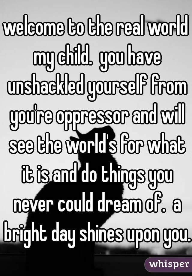 welcome to the real world my child.  you have unshackled yourself from you're oppressor and will see the world's for what it is and do things you never could dream of.  a bright day shines upon you.