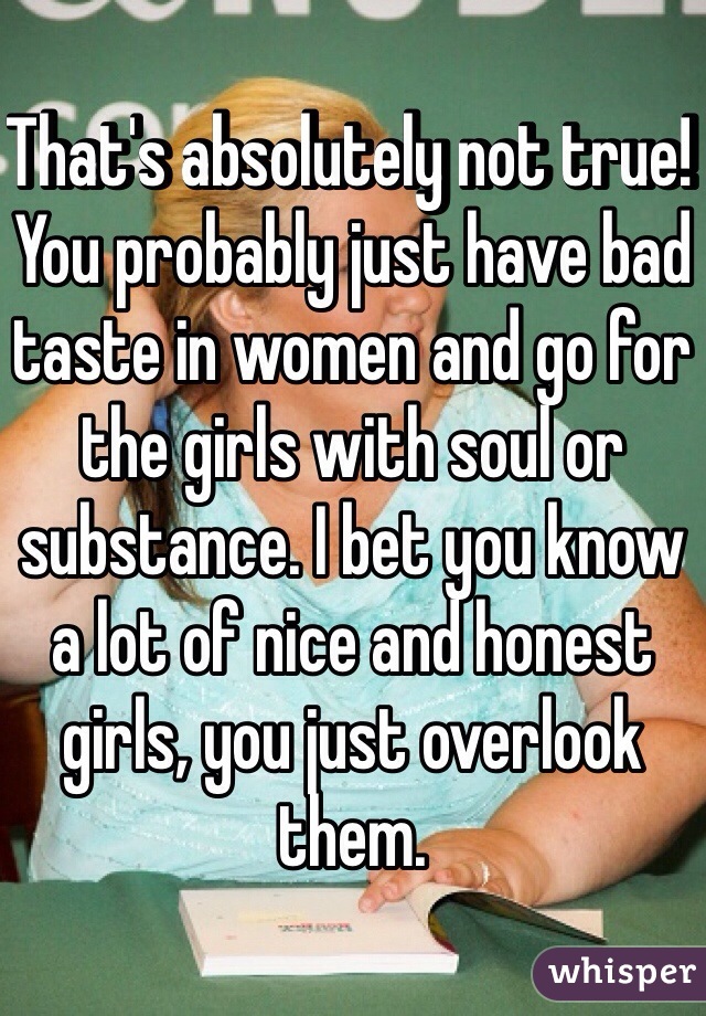 That's absolutely not true! You probably just have bad taste in women and go for the girls with soul or substance. I bet you know a lot of nice and honest girls, you just overlook them.