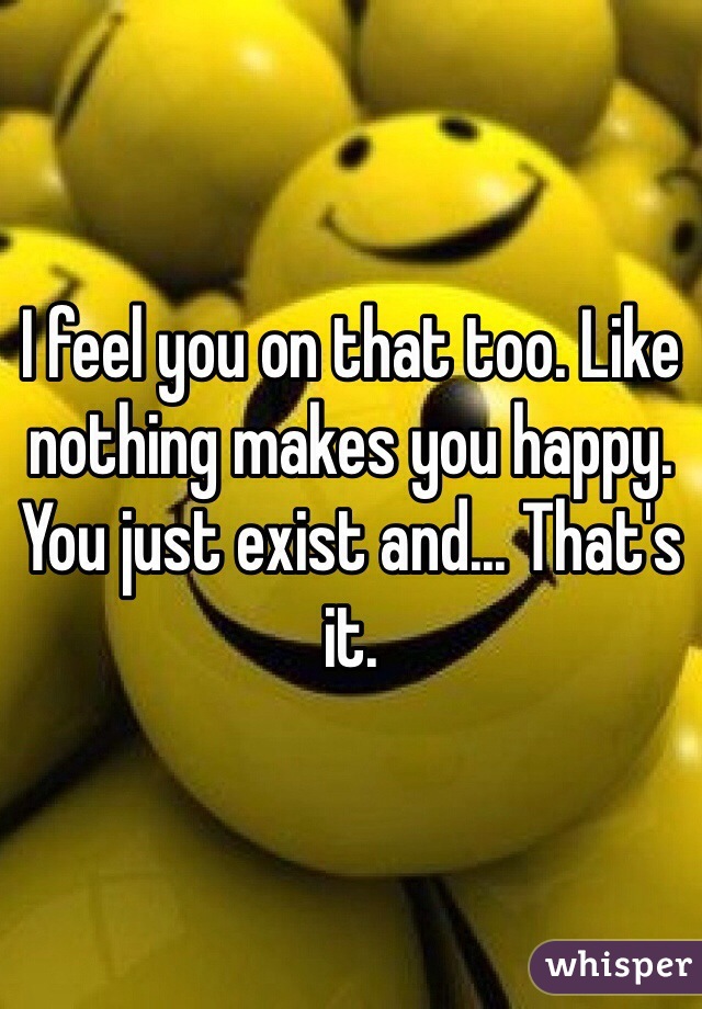 I feel you on that too. Like nothing makes you happy. You just exist and... That's it.