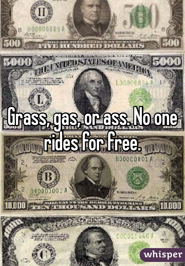 Grass, gas, or ass. No one rides for free. 