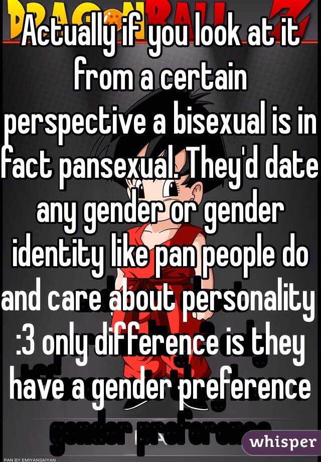 Actually if you look at it from a certain perspective a bisexual is in fact pansexual. They'd date any gender or gender identity like pan people do and care about personality :3 only difference is they have a gender preference 