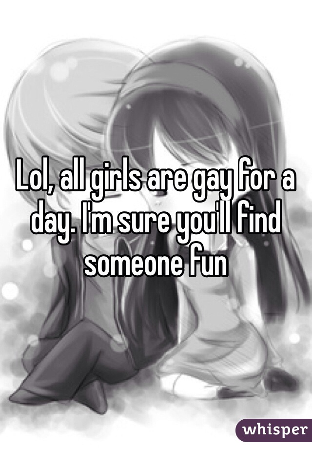 Lol, all girls are gay for a day. I'm sure you'll find someone fun