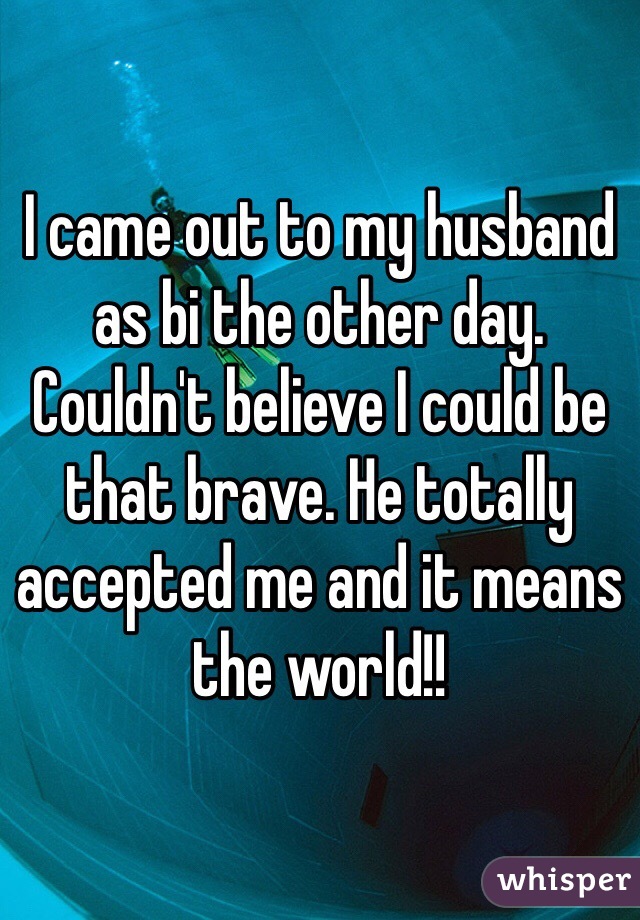 I came out to my husband as bi the other day. Couldn't believe I could be that brave. He totally accepted me and it means the world!!