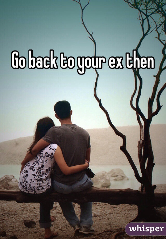 Go back to your ex then