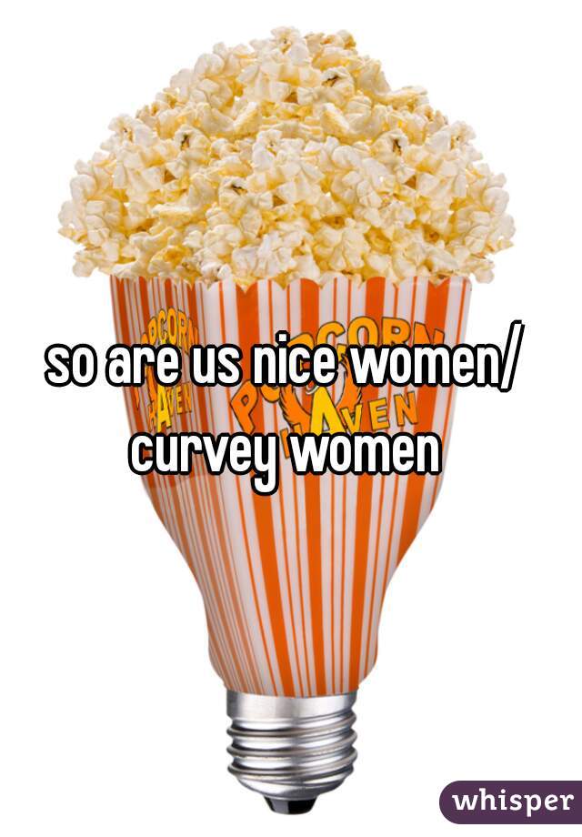 so are us nice women/ curvey women 