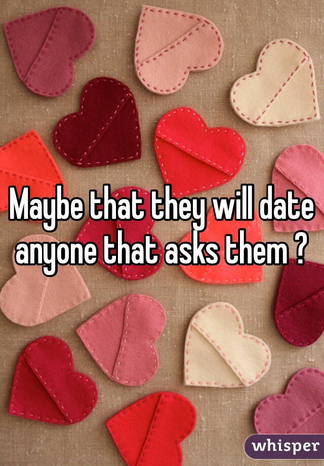 Maybe that they will date anyone that asks them ?