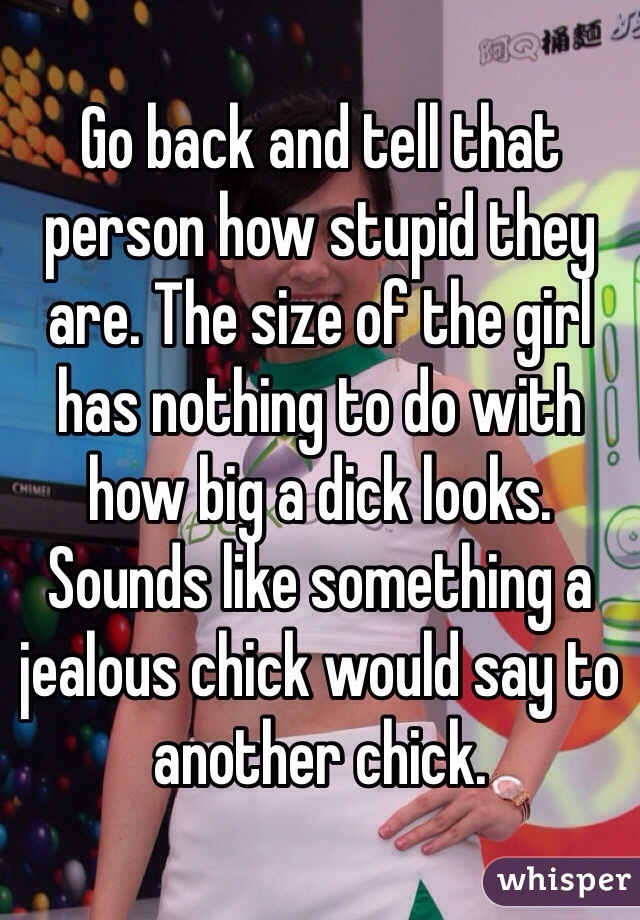 Go back and tell that person how stupid they are. The size of the girl has nothing to do with how big a dick looks. Sounds like something a jealous chick would say to another chick. 