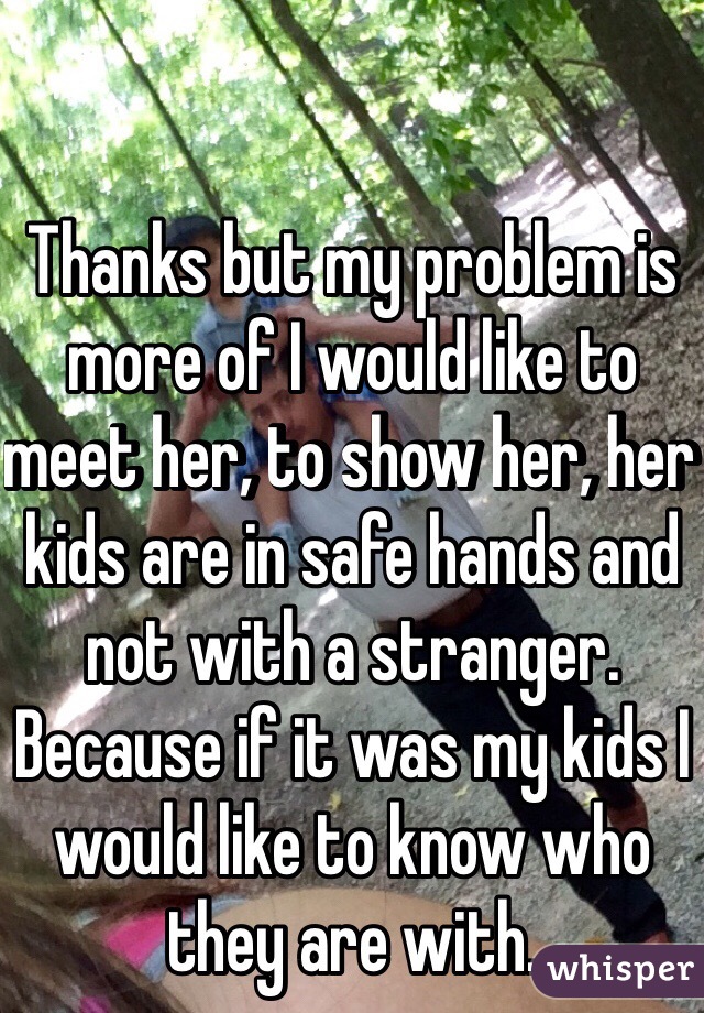 Thanks but my problem is more of I would like to meet her, to show her, her kids are in safe hands and not with a stranger. Because if it was my kids I would like to know who they are with. 