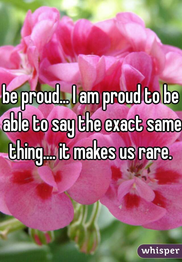 be proud... I am proud to be able to say the exact same thing.... it makes us rare. 