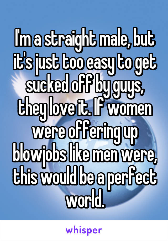 I'm a straight male, but it's just too easy to get sucked off by guys, they love it. If women were offering up blowjobs like men were, this would be a perfect world.