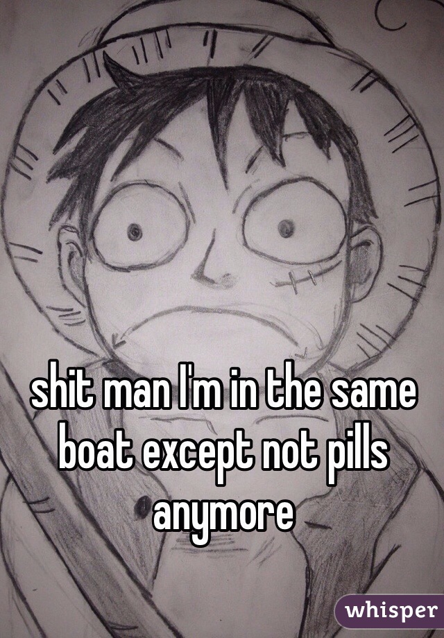 shit man I'm in the same boat except not pills anymore