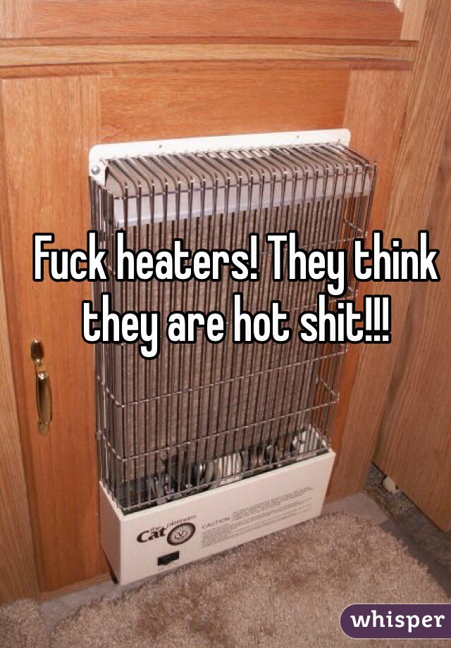 Fuck heaters! They think they are hot shit!!!