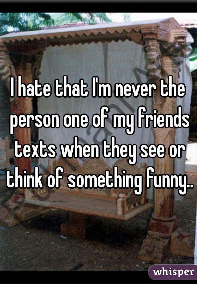I hate that I'm never the person one of my friends texts when they see or think of something funny..