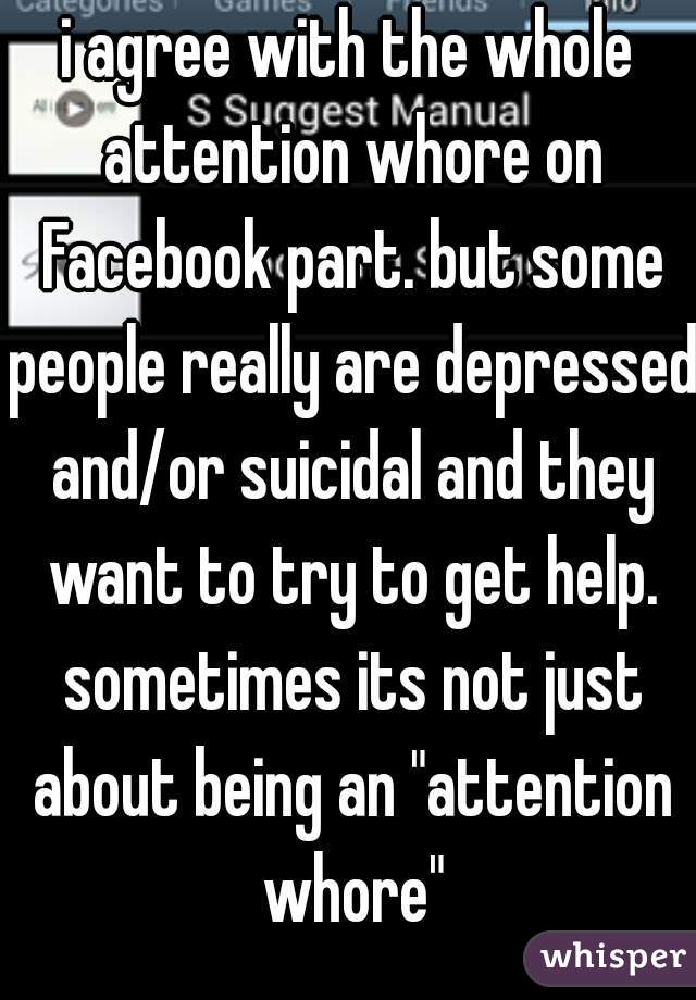 i agree with the whole attention whore on Facebook part. but some people really are depressed and/or suicidal and they want to try to get help. sometimes its not just about being an "attention whore"
