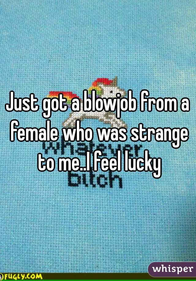 Just got a blowjob from a female who was strange to me..I feel lucky