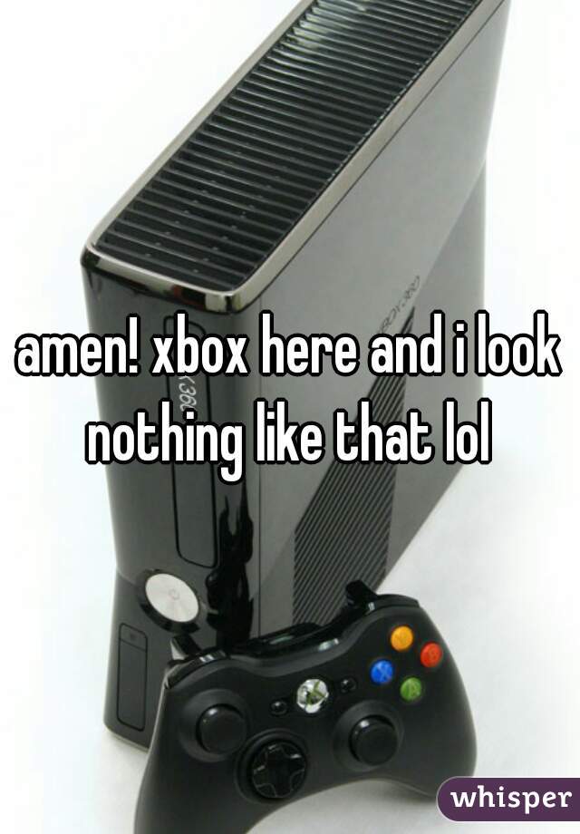 amen! xbox here and i look nothing like that lol 