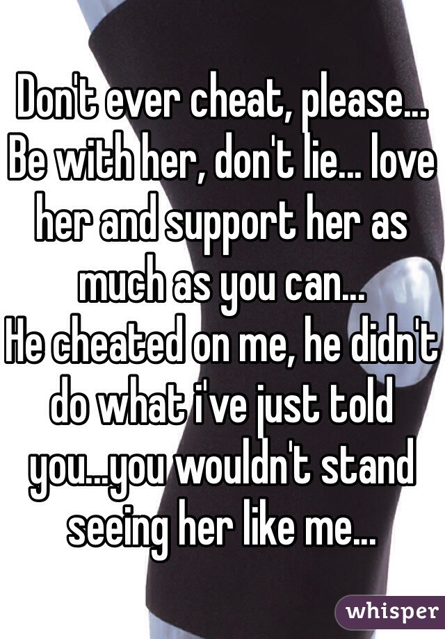 Don't ever cheat, please...
Be with her, don't lie... love her and support her as much as you can...
He cheated on me, he didn't do what i've just told you...you wouldn't stand seeing her like me...