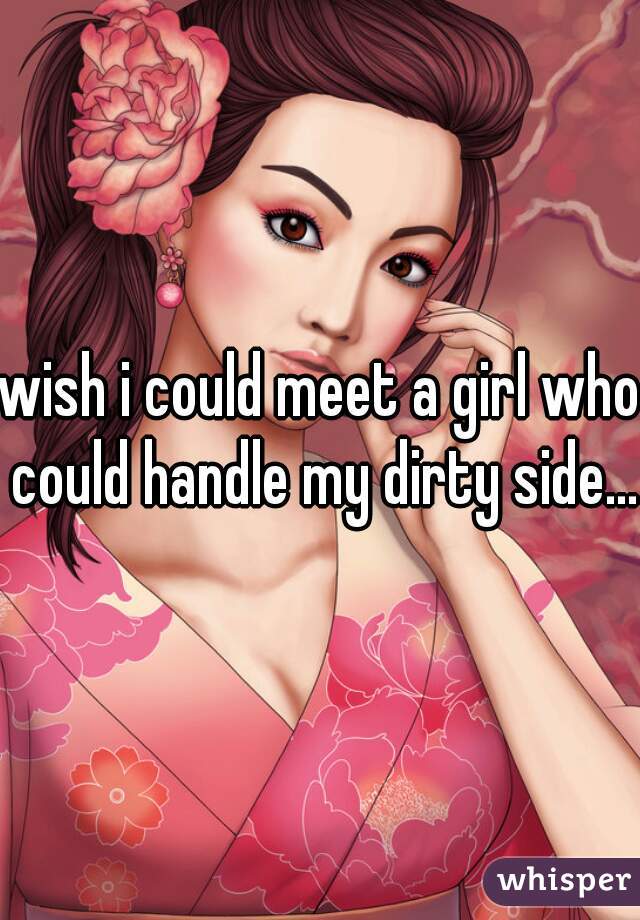 wish i could meet a girl who could handle my dirty side...