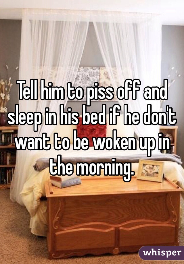 Tell him to piss off and sleep in his bed if he don't want to be woken up in the morning. 